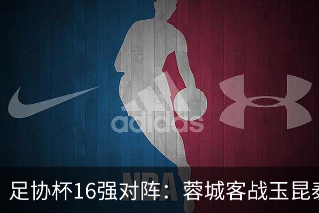 足协杯16强对阵：蓉城客战玉昆泰山战三镇 国安遭遇中乙队